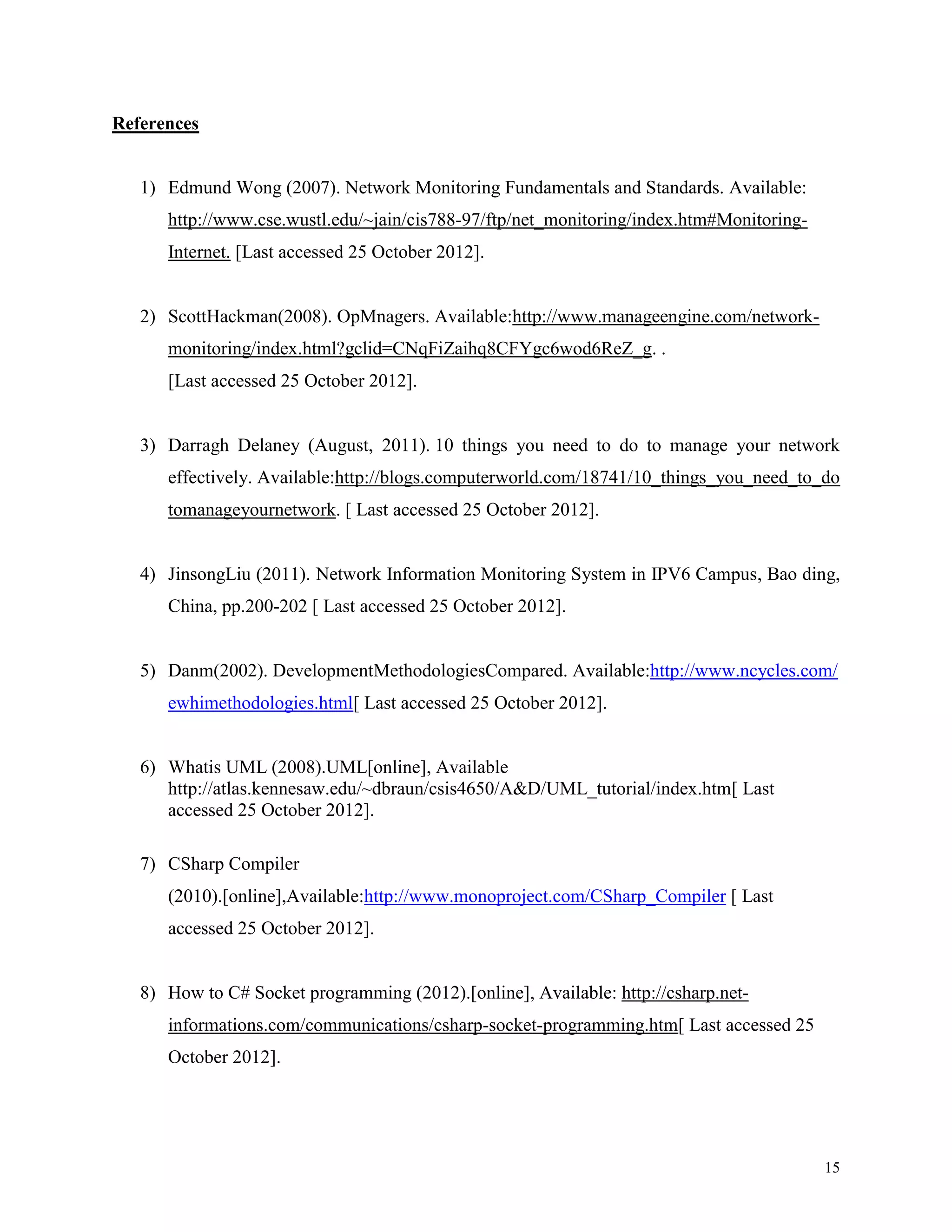 References

1) Edmund Wong (2007). Network Monitoring Fundamentals and Standards. Available:
http://www.cse.wustl.edu/~jain/cis788-97/ftp/net_monitoring/index.htm#MonitoringInternet. [Last accessed 25 October 2012].

2) ScottHackman(2008). OpMnagers. Available:http://www.manageengine.com/networkmonitoring/index.html?gclid=CNqFiZaihq8CFYgc6wod6ReZ_g. .
[Last accessed 25 October 2012].

3) Darragh Delaney (August, 2011). 10 things you need to do to manage your network
effectively. Available:http://blogs.computerworld.com/18741/10_things_you_need_to_do
tomanageyournetwork. [ Last accessed 25 October 2012].

4) JinsongLiu (2011). Network Information Monitoring System in IPV6 Campus, Bao ding,
China, pp.200-202 [ Last accessed 25 October 2012].

5) Danm(2002). DevelopmentMethodologiesCompared. Available:http://www.ncycles.com/
ewhimethodologies.html[ Last accessed 25 October 2012].

6) Whatis UML (2008).UML[online], Available
http://atlas.kennesaw.edu/~dbraun/csis4650/A&D/UML_tutorial/index.htm[ Last
accessed 25 October 2012].
7) CSharp Compiler
(2010).[online],Available:http://www.monoproject.com/CSharp_Compiler [ Last
accessed 25 October 2012].

8) How to C# Socket programming (2012).[online], Available: http://csharp.netinformations.com/communications/csharp-socket-programming.htm[ Last accessed 25
October 2012].

15

 