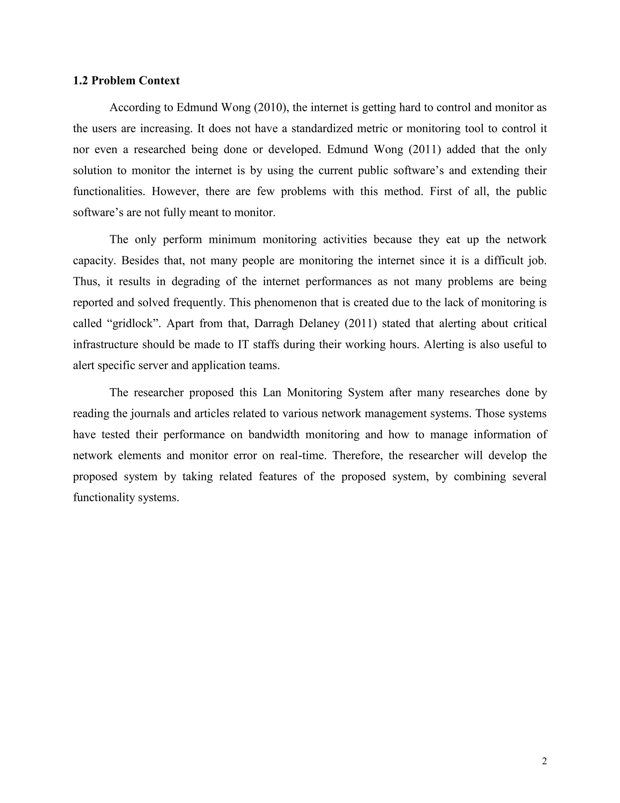 1.2 Problem Context
According to Edmund Wong (2010), the internet is getting hard to control and monitor as
the users are increasing. It does not have a standardized metric or monitoring tool to control it
nor even a researched being done or developed. Edmund Wong (2011) added that the only
solution to monitor the internet is by using the current public software’s and extending their
functionalities. However, there are few problems with this method. First of all, the public
software’s are not fully meant to monitor.
The only perform minimum monitoring activities because they eat up the network
capacity. Besides that, not many people are monitoring the internet since it is a difficult job.
Thus, it results in degrading of the internet performances as not many problems are being
reported and solved frequently. This phenomenon that is created due to the lack of monitoring is
called “gridlock”. Apart from that, Darragh Delaney (2011) stated that alerting about critical
infrastructure should be made to IT staffs during their working hours. Alerting is also useful to
alert specific server and application teams.
The researcher proposed this Lan Monitoring System after many researches done by
reading the journals and articles related to various network management systems. Those systems
have tested their performance on bandwidth monitoring and how to manage information of
network elements and monitor error on real-time. Therefore, the researcher will develop the
proposed system by taking related features of the proposed system, by combining several
functionality systems.

2

 