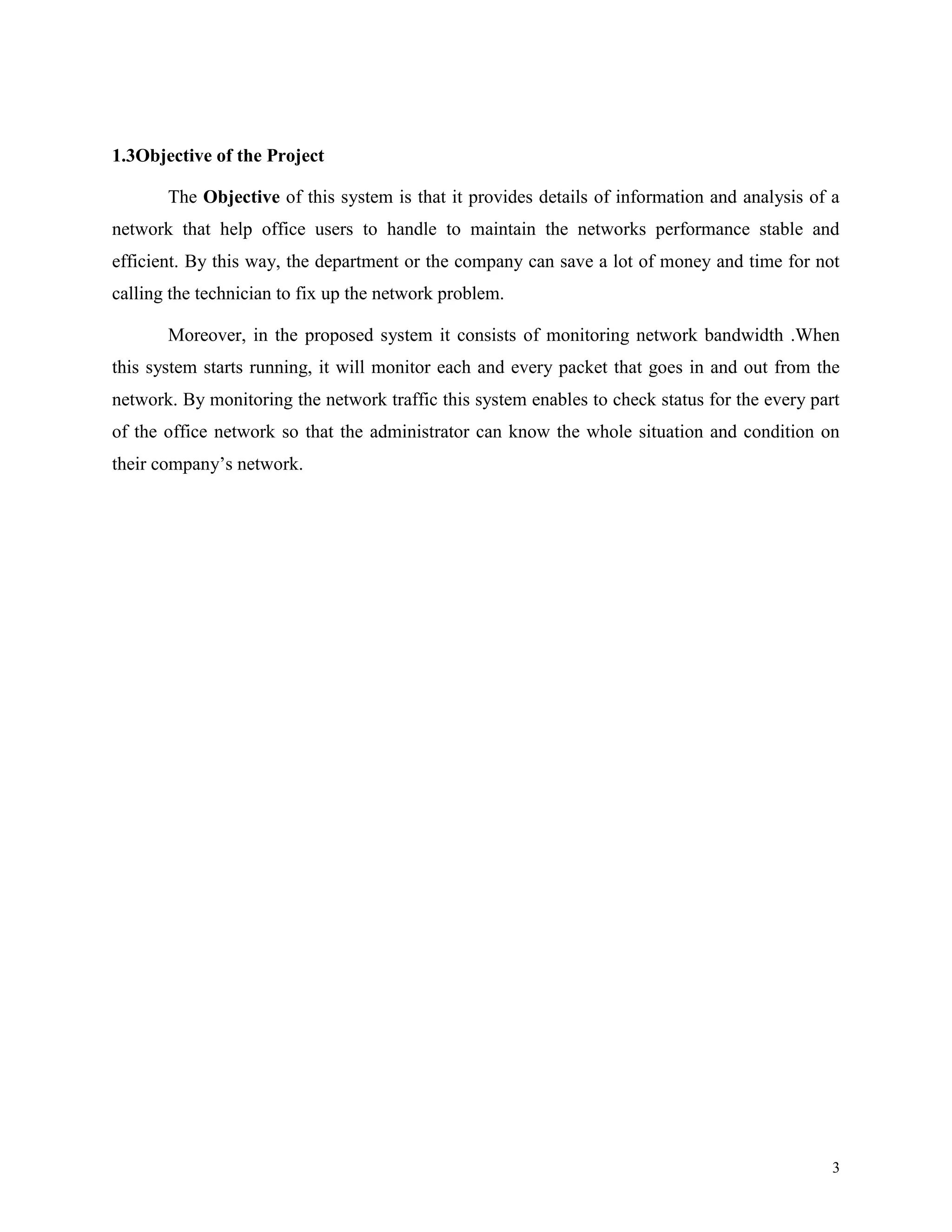 1.3Objective of the Project
The Objective of this system is that it provides details of information and analysis of a
network that help office users to handle to maintain the networks performance stable and
efficient. By this way, the department or the company can save a lot of money and time for not
calling the technician to fix up the network problem.
Moreover, in the proposed system it consists of monitoring network bandwidth .When
this system starts running, it will monitor each and every packet that goes in and out from the
network. By monitoring the network traffic this system enables to check status for the every part
of the office network so that the administrator can know the whole situation and condition on
their company’s network.

3

 