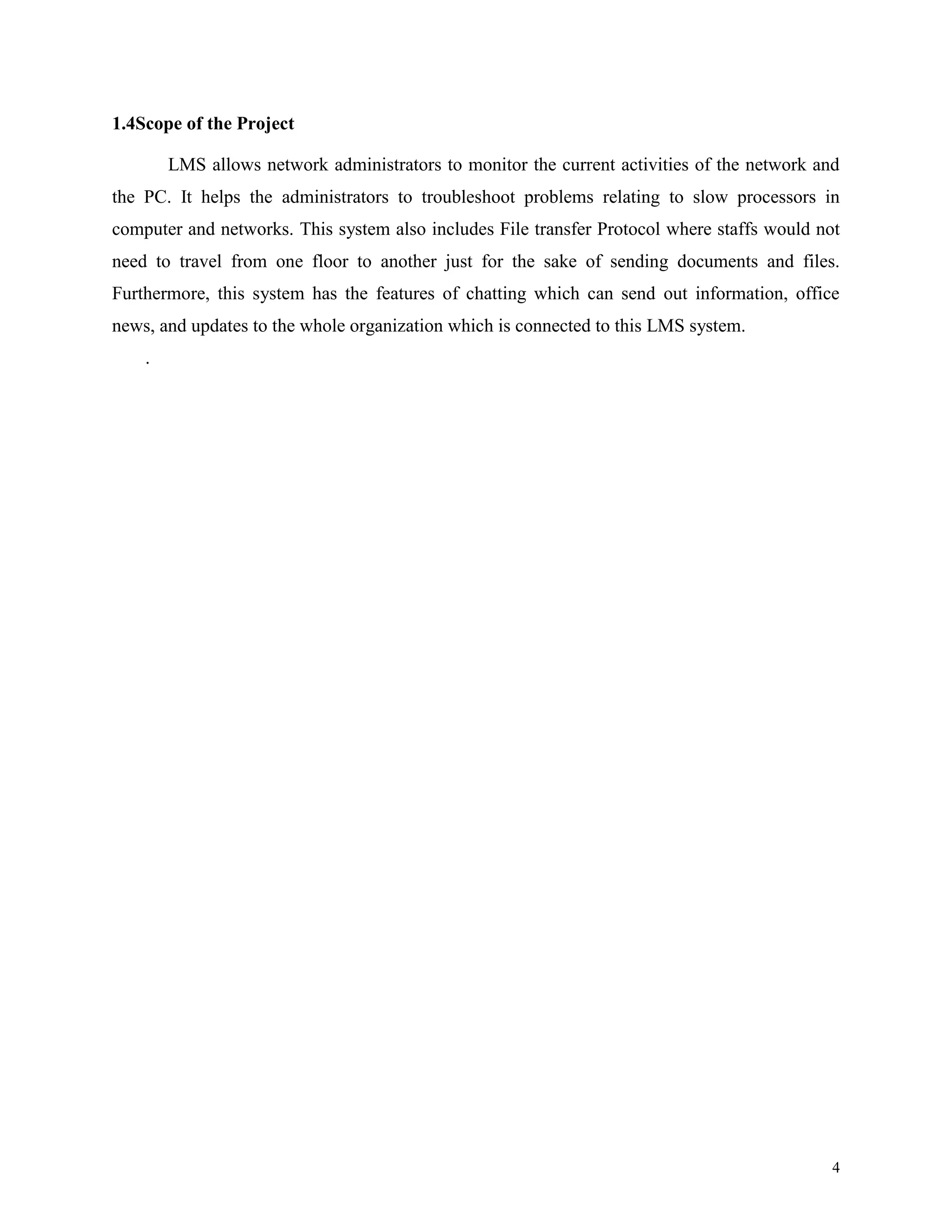 1.4Scope of the Project
LMS allows network administrators to monitor the current activities of the network and
the PC. It helps the administrators to troubleshoot problems relating to slow processors in
computer and networks. This system also includes File transfer Protocol where staffs would not
need to travel from one floor to another just for the sake of sending documents and files.
Furthermore, this system has the features of chatting which can send out information, office
news, and updates to the whole organization which is connected to this LMS system.
.

4

 