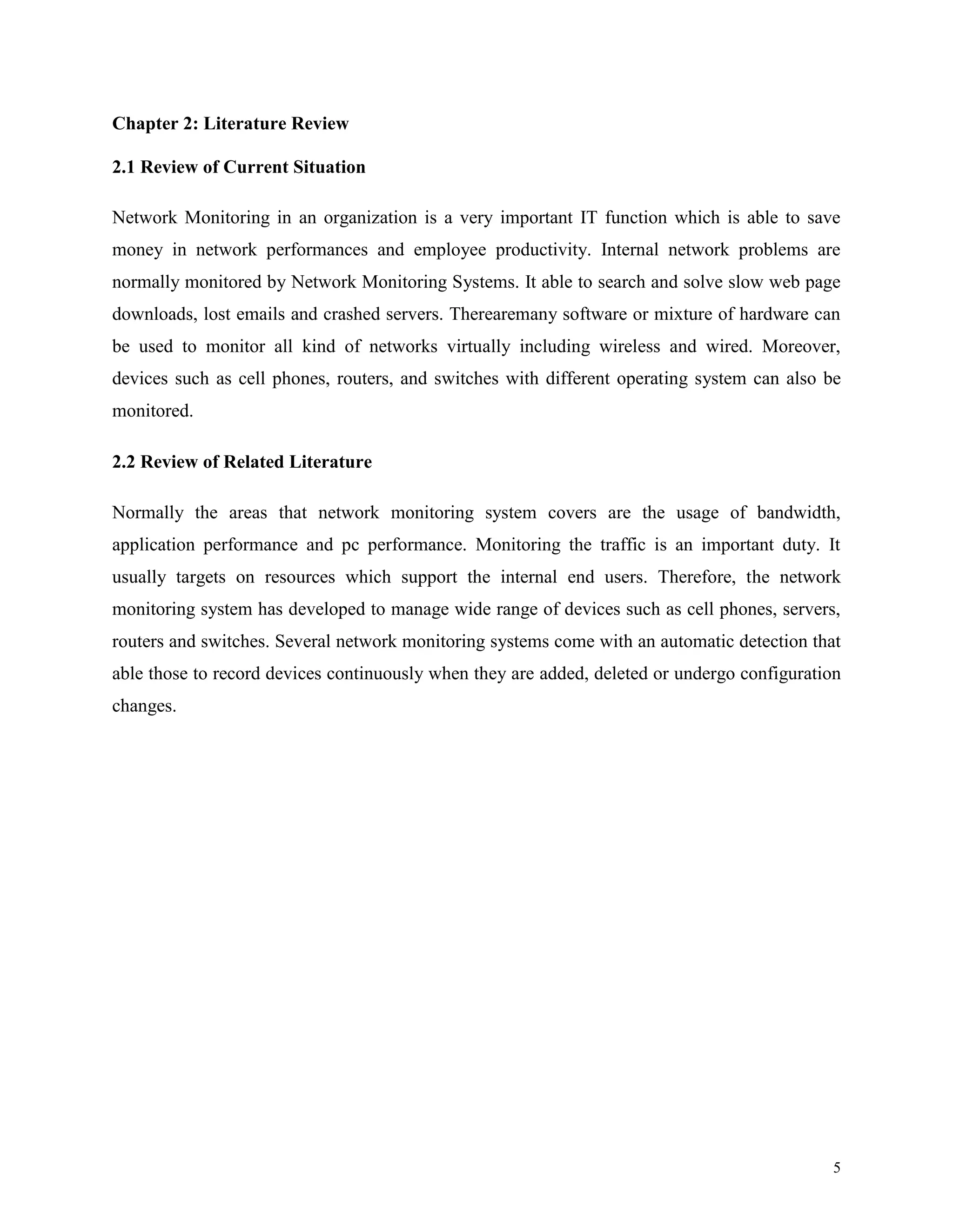 Chapter 2: Literature Review
2.1 Review of Current Situation
Network Monitoring in an organization is a very important IT function which is able to save
money in network performances and employee productivity. Internal network problems are
normally monitored by Network Monitoring Systems. It able to search and solve slow web page
downloads, lost emails and crashed servers. Therearemany software or mixture of hardware can
be used to monitor all kind of networks virtually including wireless and wired. Moreover,
devices such as cell phones, routers, and switches with different operating system can also be
monitored.
2.2 Review of Related Literature
Normally the areas that network monitoring system covers are the usage of bandwidth,
application performance and pc performance. Monitoring the traffic is an important duty. It
usually targets on resources which support the internal end users. Therefore, the network
monitoring system has developed to manage wide range of devices such as cell phones, servers,
routers and switches. Several network monitoring systems come with an automatic detection that
able those to record devices continuously when they are added, deleted or undergo configuration
changes.

5

 