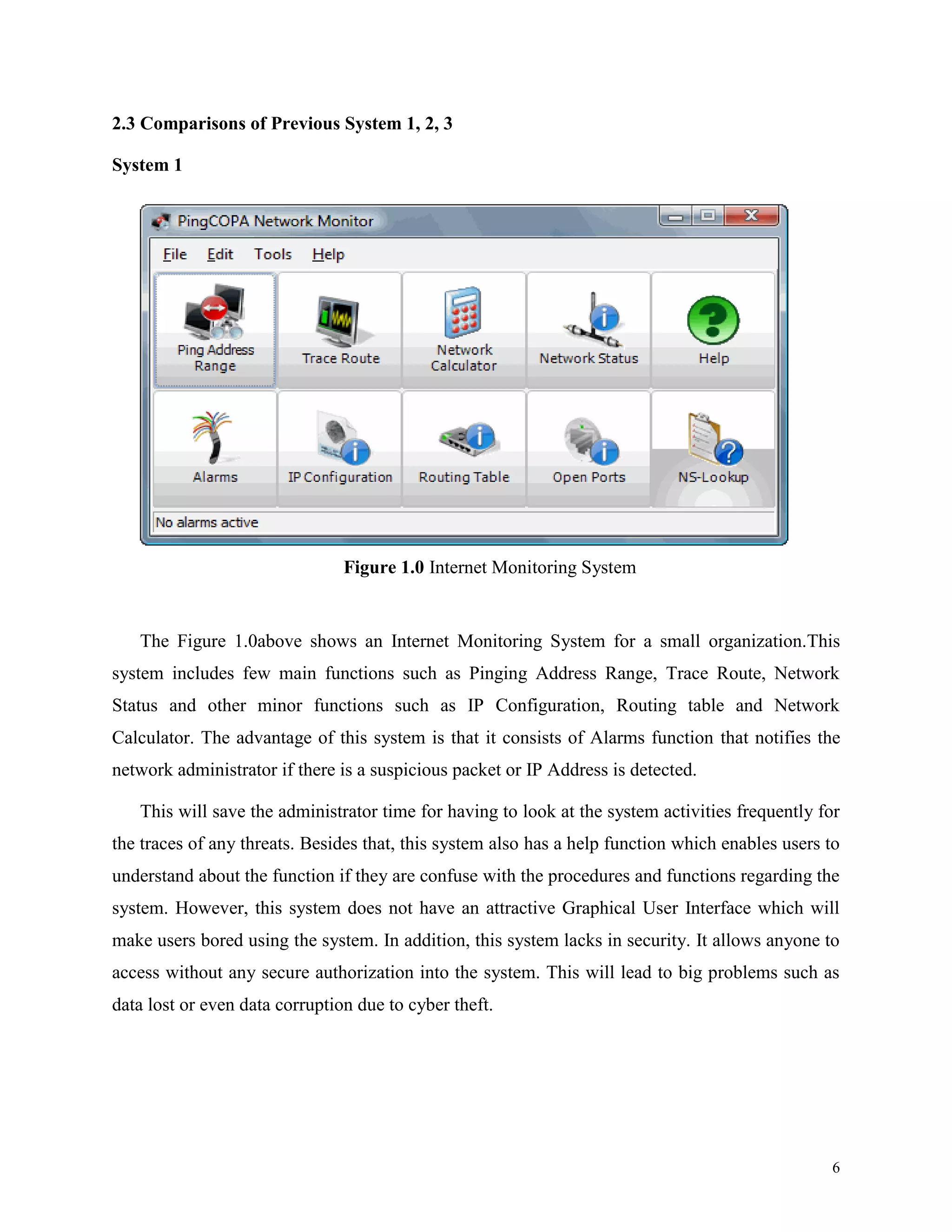 2.3 Comparisons of Previous System 1, 2, 3
System 1

Figure 1.0 Internet Monitoring System

The Figure 1.0above shows an Internet Monitoring System for a small organization.This
system includes few main functions such as Pinging Address Range, Trace Route, Network
Status and other minor functions such as IP Configuration, Routing table and Network
Calculator. The advantage of this system is that it consists of Alarms function that notifies the
network administrator if there is a suspicious packet or IP Address is detected.
This will save the administrator time for having to look at the system activities frequently for
the traces of any threats. Besides that, this system also has a help function which enables users to
understand about the function if they are confuse with the procedures and functions regarding the
system. However, this system does not have an attractive Graphical User Interface which will
make users bored using the system. In addition, this system lacks in security. It allows anyone to
access without any secure authorization into the system. This will lead to big problems such as
data lost or even data corruption due to cyber theft.

6

 