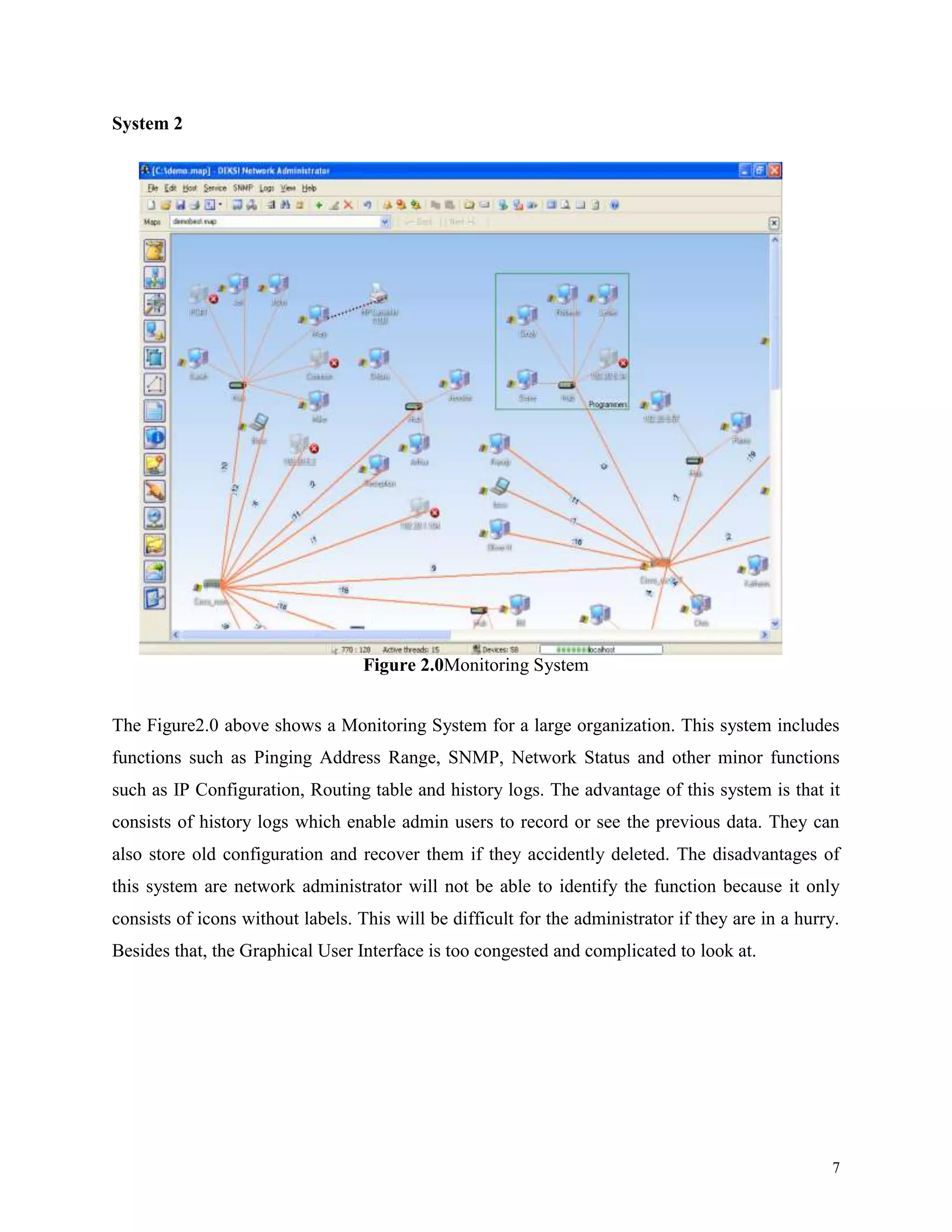 System 2

Figure 2.0Monitoring System
The Figure2.0 above shows a Monitoring System for a large organization. This system includes
functions such as Pinging Address Range, SNMP, Network Status and other minor functions
such as IP Configuration, Routing table and history logs. The advantage of this system is that it
consists of history logs which enable admin users to record or see the previous data. They can
also store old configuration and recover them if they accidently deleted. The disadvantages of
this system are network administrator will not be able to identify the function because it only
consists of icons without labels. This will be difficult for the administrator if they are in a hurry.
Besides that, the Graphical User Interface is too congested and complicated to look at.

7

 