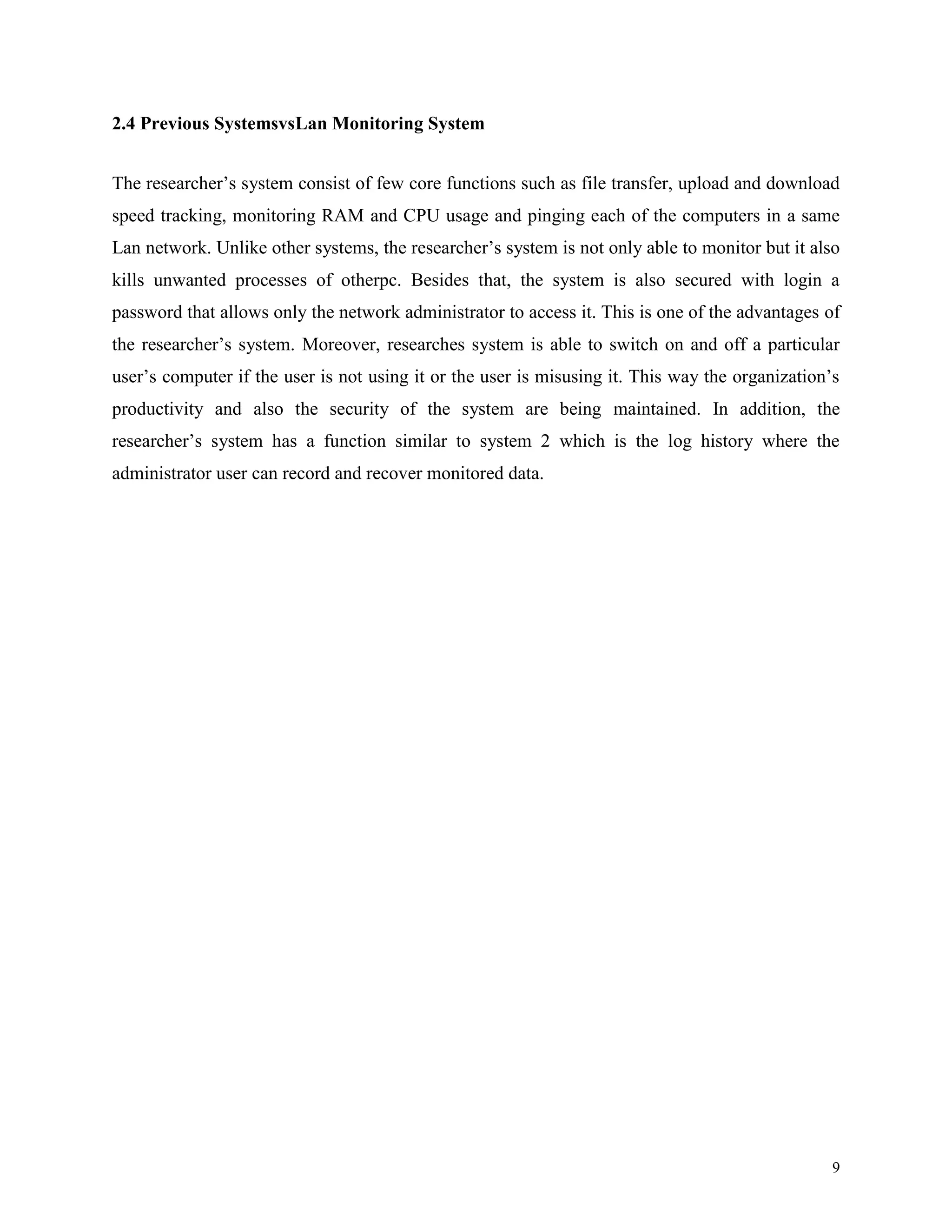 2.4 Previous SystemsvsLan Monitoring System
The researcher’s system consist of few core functions such as file transfer, upload and download
speed tracking, monitoring RAM and CPU usage and pinging each of the computers in a same
Lan network. Unlike other systems, the researcher’s system is not only able to monitor but it also
kills unwanted processes of otherpc. Besides that, the system is also secured with login a
password that allows only the network administrator to access it. This is one of the advantages of
the researcher’s system. Moreover, researches system is able to switch on and off a particular
user’s computer if the user is not using it or the user is misusing it. This way the organization’s
productivity and also the security of the system are being maintained. In addition, the
researcher’s system has a function similar to system 2 which is the log history where the
administrator user can record and recover monitored data.

9

 