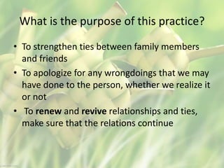 What is the purpose of this practice?
• To strengthen ties between family members
and friends
• To apologize for any wrongdoings that we may
have done to the person, whether we realize it
or not
• To renew and revive relationships and ties,
make sure that the relations continue
 