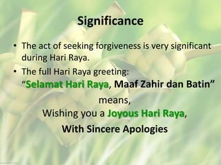 Significance
• The act of seeking forgiveness is very significant
during Hari Raya.
• The full Hari Raya greeting:
“Selamat Hari Raya, Maaf Zahir dan Batin”
means,
Wishing you a Joyous Hari Raya,
With Sincere Apologies
 