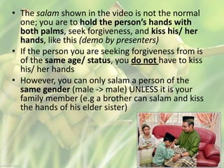 • The salam shown in the video is not the normal
one; you are to hold the person’s hands with
both palms, seek forgiveness, and kiss his/ her
hands, like this (demo by presenters)
• If the person you are seeking forgiveness from is
of the same age/ status, you do not have to kiss
his/ her hands
• However, you can only salam a person of the
same gender (male -> male) UNLESS it is your
family member (e.g a brother can salam and kiss
the hands of his elder sister)
 