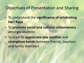 Objectives of Presentation and Sharing
• To understand the significance of celebrating
Hari Raya
• To promote social and cultural cohesiveness
amongst students
• To learn to appreciate one another and
strengthen bonds between friends, teachers
and family members
 