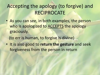 Accepting the apology (to forgive) and
RECIPROCATE
• As you can see, in both examples, the person
who is apologized to ACCEPTS the apology
graciously.
(to err is human, to forgive is divine)
• It is also good to return the gesture and seek
forgiveness from the person in return
 