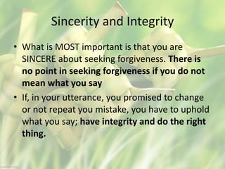 Sincerity and Integrity
• What is MOST important is that you are
SINCERE about seeking forgiveness. There is
no point in seeking forgiveness if you do not
mean what you say
• If, in your utterance, you promised to change
or not repeat you mistake, you have to uphold
what you say; have integrity and do the right
thing.
 