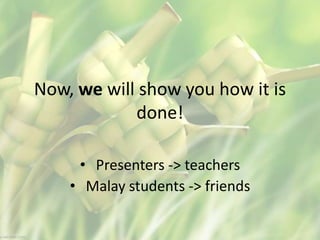 Now, we will show you how it is
done!
• Presenters -> teachers
• Malay students -> friends
 