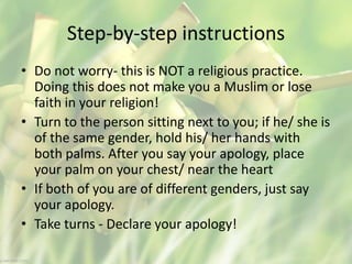 Step-by-step instructions
• Do not worry- this is NOT a religious practice.
Doing this does not make you a Muslim or lose
faith in your religion!
• Turn to the person sitting next to you; if he/ she is
of the same gender, hold his/ her hands with
both palms. After you say your apology, place
your palm on your chest/ near the heart
• If both of you are of different genders, just say
your apology.
• Take turns - Declare your apology!
 