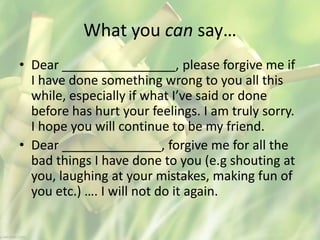 What you can say…
• Dear ________________, please forgive me if
I have done something wrong to you all this
while, especially if what I’ve said or done
before has hurt your feelings. I am truly sorry.
I hope you will continue to be my friend.
• Dear ______________, forgive me for all the
bad things I have done to you (e.g shouting at
you, laughing at your mistakes, making fun of
you etc.) …. I will not do it again.
 