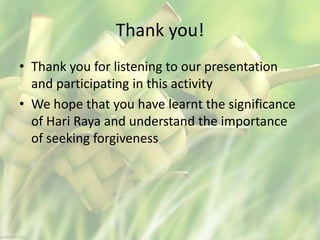 Thank you!
• Thank you for listening to our presentation
and participating in this activity
• We hope that you have learnt the significance
of Hari Raya and understand the importance
of seeking forgiveness
 