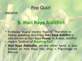 Pop Quiz!
ANSWER:
B. Hari Raya Aidilfitri
• In Malay, ‘puasa’ means ‘Fasting’, therefore in
Malay-speaking countries, Hari Raya Aidilfitri is
also known as Hari Raya Puasa. In Arabic, Aidilfitri
means ‘Festival of Breaking Fast’
• Hari Raya Aidiladha, on the other hand, is also
known as Hari Raya Haji (Haji = Pilgrimage to
Mecca)
 