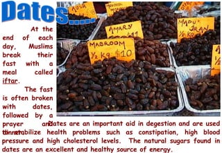 Dates..... At the end of each day, Muslims break their fast with a meal called  iftar .  The fast is often broken with dates, followed by a prayer and dinner. Dates are an important aid in degestion and are used to stabilize health problems such as constipation, high blood pressure and high cholesterol levels.  The natural sugars found in dates are an excellent and healthy source of energy. 