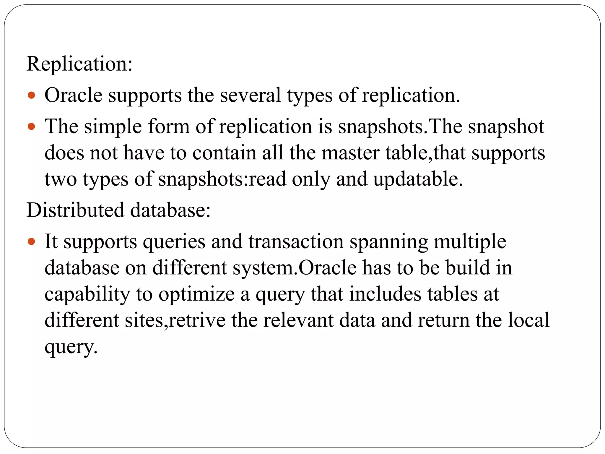 Replication:
 Oracle supports the several types of replication.
 The simple form of replication is snapshots.The snapshot
does not have to contain all the master table,that supports
two types of snapshots:read only and updatable.
Distributed database:
 It supports queries and transaction spanning multiple
database on different system.Oracle has to be build in
capability to optimize a query that includes tables at
different sites,retrive the relevant data and return the local
query.
 