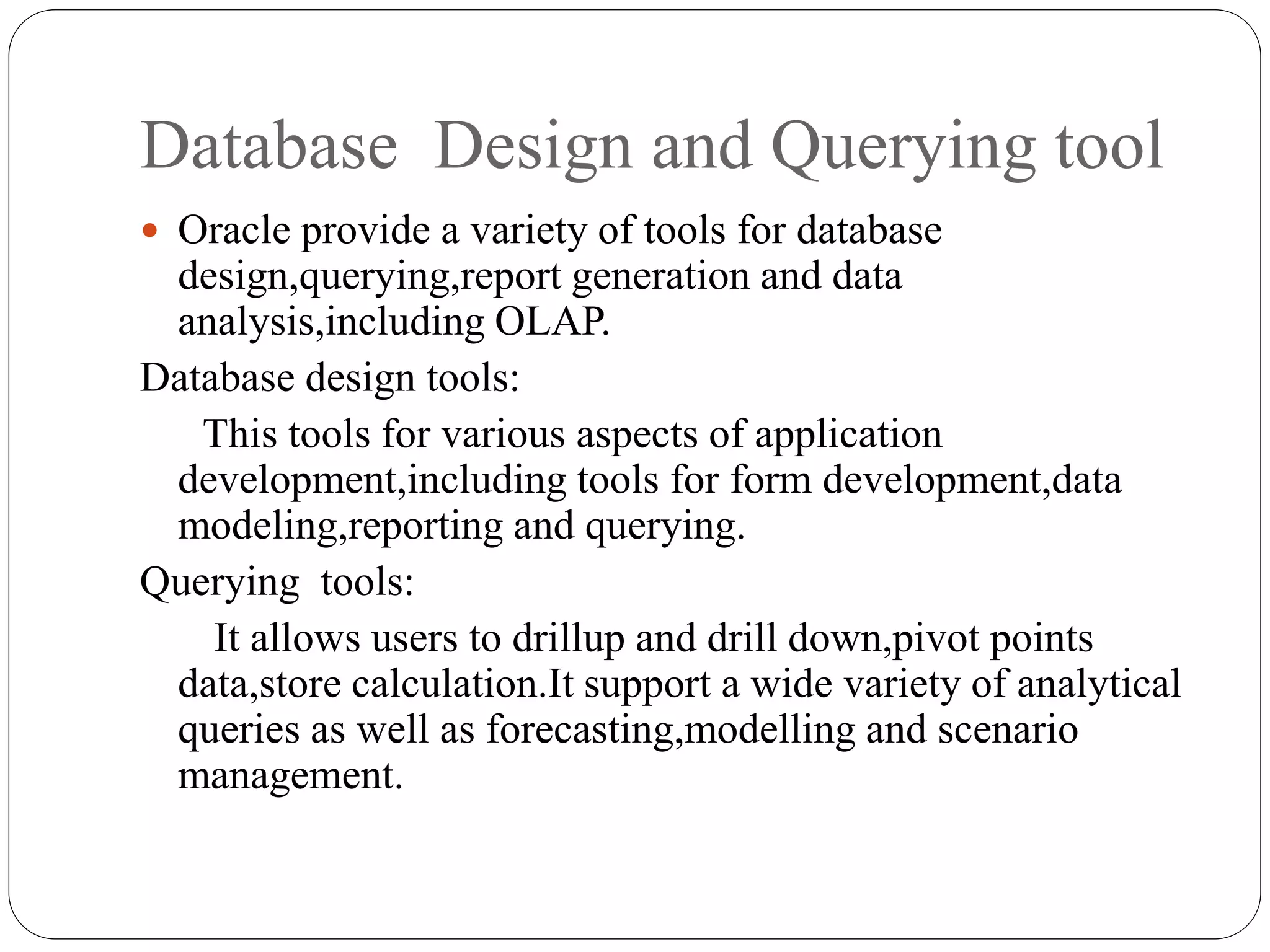 Database Design and Querying tool
 Oracle provide a variety of tools for database
design,querying,report generation and data
analysis,including OLAP.
Database design tools:
This tools for various aspects of application
development,including tools for form development,data
modeling,reporting and querying.
Querying tools:
It allows users to drillup and drill down,pivot points
data,store calculation.It support a wide variety of analytical
queries as well as forecasting,modelling and scenario
management.
 