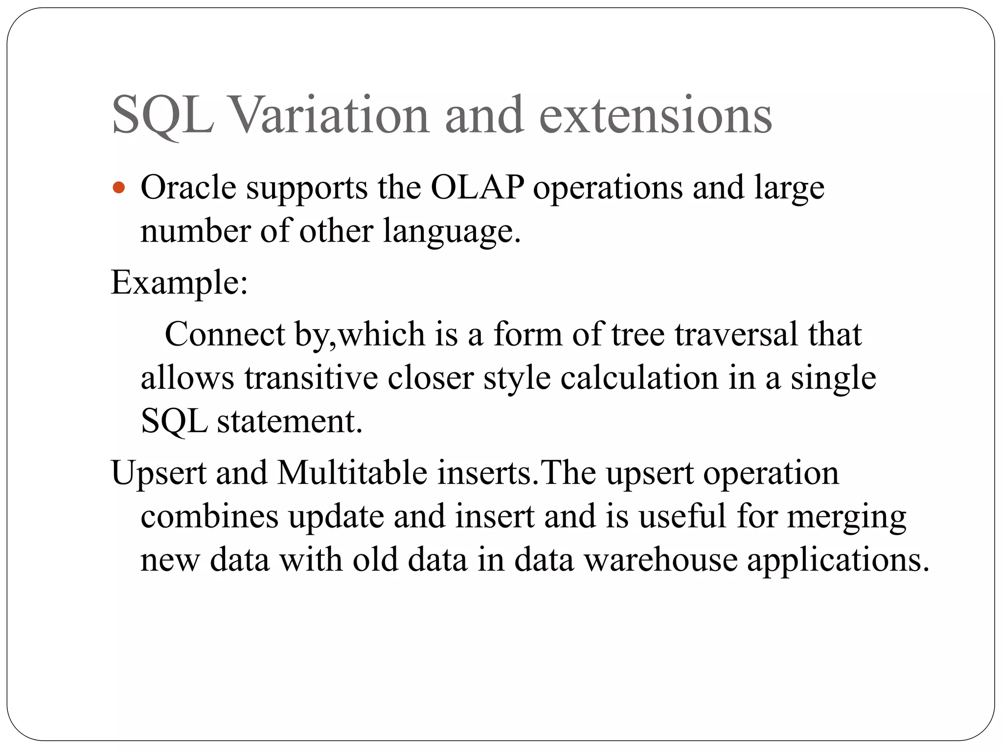 SQL Variation and extensions
 Oracle supports the OLAP operations and large
number of other language.
Example:
Connect by,which is a form of tree traversal that
allows transitive closer style calculation in a single
SQL statement.
Upsert and Multitable inserts.The upsert operation
combines update and insert and is useful for merging
new data with old data in data warehouse applications.
 