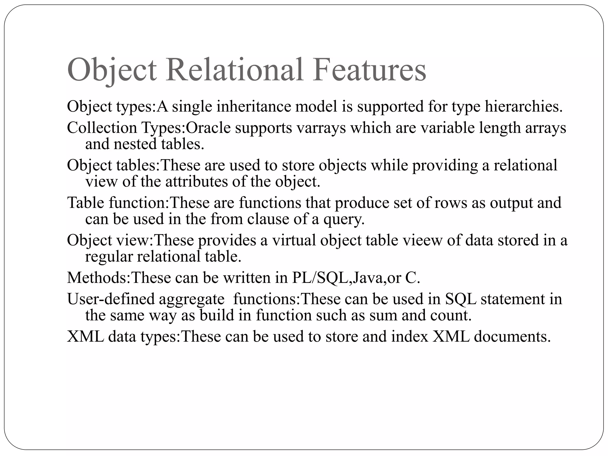 Object Relational Features
Object types:A single inheritance model is supported for type hierarchies.
Collection Types:Oracle supports varrays which are variable length arrays
and nested tables.
Object tables:These are used to store objects while providing a relational
view of the attributes of the object.
Table function:These are functions that produce set of rows as output and
can be used in the from clause of a query.
Object view:These provides a virtual object table vieew of data stored in a
regular relational table.
Methods:These can be written in PL/SQL,Java,or C.
User-defined aggregate functions:These can be used in SQL statement in
the same way as build in function such as sum and count.
XML data types:These can be used to store and index XML documents.
 