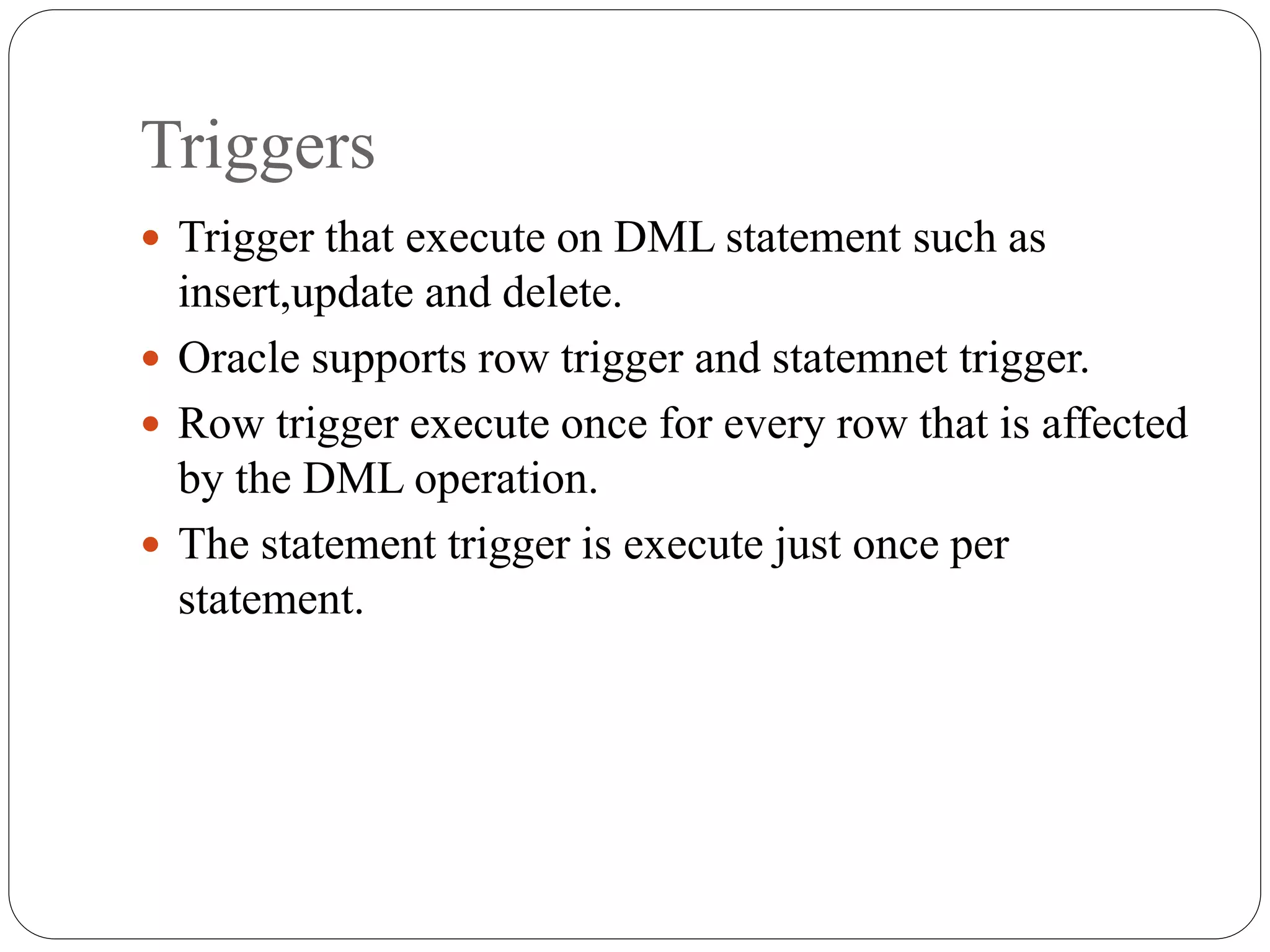 Triggers
 Trigger that execute on DML statement such as
insert,update and delete.
 Oracle supports row trigger and statemnet trigger.
 Row trigger execute once for every row that is affected
by the DML operation.
 The statement trigger is execute just once per
statement.
 