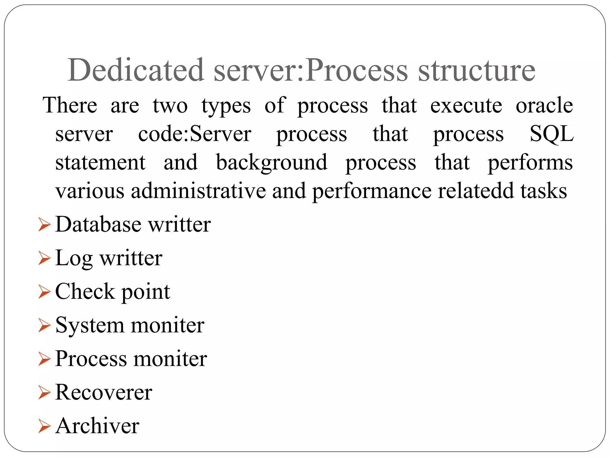 Dedicated server:Process structure
There are two types of process that execute oracle
server code:Server process that process SQL
statement and background process that performs
various administrative and performance relatedd tasks
Database writter
Log writter
Check point
System moniter
Process moniter
Recoverer
Archiver
 