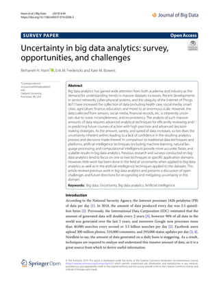 Uncertainty in big data analytics: survey,
opportunities, and challenges
Reihaneh H. Hariri*
  , Erik M. Fredericks and Kate M. Bowers
Introduction
According to the National Security Agency, the Internet processes 1826 petabytes (PB)
of data per day [1]. In 2018, the amount of data produced every day was 2.5 quintil-
lion bytes [2]. Previously, the International Data Corporation (IDC) estimated that the
amount of generated data will double every 2 years [3], however 90% of all data in the
world was generated over the last 2 years, and moreover Google now processes more
than 40,000 searches every second or 3.5 billion searches per day [2]. Facebook users
upload 300 million photos, 510,000 comments, and 293,000 status updates per day [2, 4].
Needless to say, the amount of data generated on a daily basis is staggering. As a result,
techniques are required to analyze and understand this massive amount of data, as it is a
great source from which to derive useful information.
Abstract 
Big data analytics has gained wide attention from both academia and industry as the
demand for understanding trends in massive datasets increases. Recent developments
in sensor networks, cyber-physical systems, and the ubiquity of the Internet of Things
(IoT) have increased the collection of data (including health care, social media, smart
cities, agriculture, finance, education, and more) to an enormous scale. However, the
data collected from sensors, social media, financial records, etc. is inherently uncer-
tain due to noise, incompleteness, and inconsistency. The analysis of such massive
amounts of data requires advanced analytical techniques for efficiently reviewing and/
or predicting future courses of action with high precision and advanced decision-
making strategies. As the amount, variety, and speed of data increases, so too does the
uncertainty inherent within, leading to a lack of confidence in the resulting analytics
process and decisions made thereof. In comparison to traditional data techniques and
platforms, artificial intelligence techniques (including machine learning, natural lan-
guage processing, and computational intelligence) provide more accurate, faster, and
scalable results in big data analytics. Previous research and surveys conducted on big
data analytics tend to focus on one or two techniques or specific application domains.
However, little work has been done in the field of uncertainty when applied to big data
analytics as well as in the artificial intelligence techniques applied to the datasets. This
article reviews previous work in big data analytics and presents a discussion of open
challenges and future directions for recognizing and mitigating uncertainty in this
domain.
Keywords:  Big data, Uncertainty, Big data analytics, Artificial intelligence
OpenAccess
© The Author(s) 2019. This article is distributed under the terms of the Creative Commons Attribution 4.0 International License
(http://creat​iveco​mmons​.org/licen​ses/by/4.0/), which permits unrestricted use, distribution, and reproduction in any medium,
provided you give appropriate credit to the original author(s) and the source, provide a link to the Creative Commons license, and
indicate if changes were made.
SURVEY PAPER
Hariri et al. J Big Data (2019) 6:44
https://doi.org/10.1186/s40537-019-0206-3
*Correspondence:
rhosseinzadehha@oakland.
edu
Oakland University,
Rochester, MI, USA
 