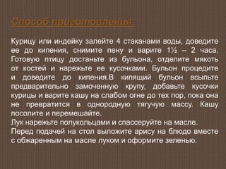 Способ приготовления:
Курицу или индейку залейте 4 стаканами воды, доведите
ее до кипения, снимите пену и варите 1½ – 2 часа.
Готовую птицу достаньте из бульона, отделите мякоть
от костей и нарежьте ее кусочками. Бульон процедите
и доведите до кипения.В кипящий бульон всыпьте
предварительно замоченную крупу, добавьте кусочки
курицы и варите кашу на слабом огне до тех пор, пока она
не превратится в однородную тягучую массу. Кашу
посолите и перемешайте.
Лук нарежьте полукольцами и спассеруйте на масле.
Перед подачей на стол выложите арису на блюдо вместе
с обжаренным на масле луком и оформите зеленью.
 
