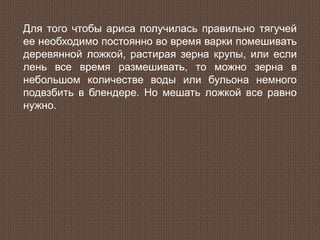 Для того чтобы ариса получилась правильно тягучей
ее необходимо постоянно во время варки помешивать
деревянной ложкой, растирая зерна крупы, или если
лень все время размешивать, то можно зерна в
небольшом количестве воды или бульона немного
подвзбить в блендере. Но мешать ложкой все равно
нужно.
 