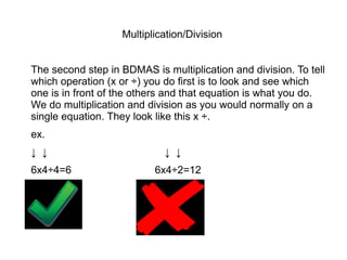 Multiplication/Division


The second step in BDMAS is multiplication and division. To tell
which operation (x or ÷) you do first is to look and see which
one is in front of the others and that equation is what you do.
We do multiplication and division as you would normally on a
single equation. They look like this x ÷.
ex.
↓ ↓                          ↓ ↓
6x4÷4=6                   6x4÷2=12
 