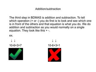 Addition/subtraction

The third step in BDMAS is addition and subtraction. To tell
which operation (+ or -) you do first is to look and see which one
is in front of the others and that equation is what you do. We do
addition and subtraction as you would normally on a single
equation. They look like this + -.
ex.
 ↓ ↓                              ↓ ↓
10-6+3=7                      10-6+3=1
 