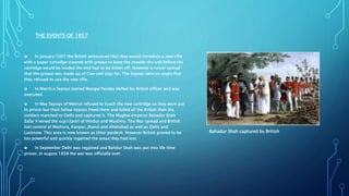 THE EVENTS OF 1857
● In January 1857 the British announced that they would introduce a new rifle
with a paper cartridge covered with grease to keep the powder dry and before the
cartridge would be loaded the end had to be bitten off. However a rumor spread
that the grease was made up of Cow and pigs fat. The Sepoys were so angry that
they refused to use the new rifle.
● In March a Sepoys named Mangal Pandey defied his British officer and was
executed.
● In May Sepoys of Meerut refused to touch the new cartridge so they were put
to prison but their fellow Sepoys freed them and killed all the British then the
soldiers marched to Delhi and captured it. The Mughal emperor Bahadur Shah
Zafar II wined the sup12port of Hindus and Muslims. The War spread and British
lost control of Mathura, Kanpur, Jhansi and Allahabad as well as Delhi and
Lucknow. This area is now known as Uttar pardesh. However British proved to be
too powerful and quickly regained the areas they had lost.
● In September Delhi was regained and Bahdur Shah was put into life time
prison. In august 1858 the war was officially over.
Bahadur Shah captured by British
 