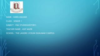 NAME : HARIS ASGHAR
CLASS : SENIOR 1
SUBJECT : PAK STUDIES(HISTORY)
TEACHER NAME : ASIF NAZIR
SCHOOL : THE LAHORE LYCEUM (SHALIMAR CAMPUS)
 