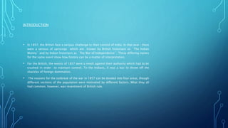 INTRODUCTION
• In 1857, the British face a serious challenge to their control of India. In that year , there
were a serious of uprisings which are known by British historians as `The Indian
Mutiny` and by Indian historians as `The War of Independence`. These differing names
for the same event show how history can be a matter of interpretation.
• For the British, the events of 1857 were a revolt against their authority which had to be
crushed in order to maintain control. To the Indians, it was a war to throw off the
shackles of foreign domination.
• The reasons for the outbreak of the war in 1857 can be divided into four areas, though
different sections of the population were motivated by different factors. What they all
had common, however, was resentment of British rule.
 