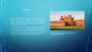 POLITICAL
• As the British extended their control the local leaders saw
authority decline. Lord Dalhousie`s use of `Doctrine of
Lapse` was particularly unpopular. The seizure of Oudh
in1856, convinced many Indian leaders that the British were
simply greedy land grabbers.
• The mistreatment of The Mughal Emperor was another
cause of unrest. By 1857 the Emperor had little power left,
but was an important symbolic figure Dalhousie`s decision
to move the royal family from the Red Fort to the more
abscure Qutab Sahib was seen as sign of disrespect.
Red Fort ,Netaji Subhash Marg, Lal Qila, Chandni
Chowk, New Delhi, India
 