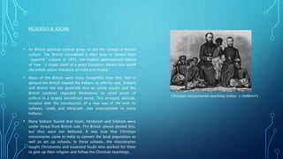 RELIGIOUS & SOCIAL
• As British political control grew, so did the spread of British
culture. The British considered it their duty to spread their
`superior` culture. In 1835, one English administrator talked
of how `a single shelf of a good European library was worth
the whole native literature of India and Arabia`.
• Many of the British were more thoughtful than this, but in
general the British treated the Indians as inferior race. Indians
and British did not generally mix as social equals and the
British societies regarded themselves as small oases of
culture in a largely uncivilized world. This arrogant attitude,
coupled with the introduction of a new way of life with its
railways, roads and telegraph, was unacceptable to many
Indians.
• Many Indians feared that Islam, Hinduism and Sikhism were
under threat from British rule. The British always denied this,
but they were not believed. It was true that Christian
missionaries came to India to convert the local population as
well as set up schools. In these schools, the missionaries
taught Christianity and expected locals who worked for them
to give up their religion and follow the Christian teachings.
Christian missionaries teaching Indian`s children's
 