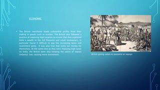 ECONOMIC
• The British merchants made substantial profits from their
trading in goods such as textiles. The British also followed a
practice of imposing high taxation to ensure that they exploited
India`s wealth to the full Peasants and small landowners, in
particular found it difficult to pay the increasing taxes and
resentment grew. It was also true that some tax money for
themselves. At the same time as they were imposing high taxes
on India, the British were also keeping the salary of sepoys
(infantry) low, causing more resentment. British giving salary to peasants or sepoys
 
