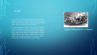 MILITARY
• There were more deep-seated reasons for discounted
amongst members of the armed forces. The sepoys and
sowars (calvalry) were almost exclusively Indian, but the
officer class was almost exclusively British.
• This caused great resentment. There were also regular
rumors that Muslims Hindu and Sikh soldiers would be
forced to convert to Christianity and that they might be
sent to fight abroad, which was unacceptable as Hindus
soldiers did not want to leave `Mother India` It was no
wonder that one Indian observer in 1857 said, `all the
native army is dissatisfied with the government.`
Indians killing British in Meerut
 