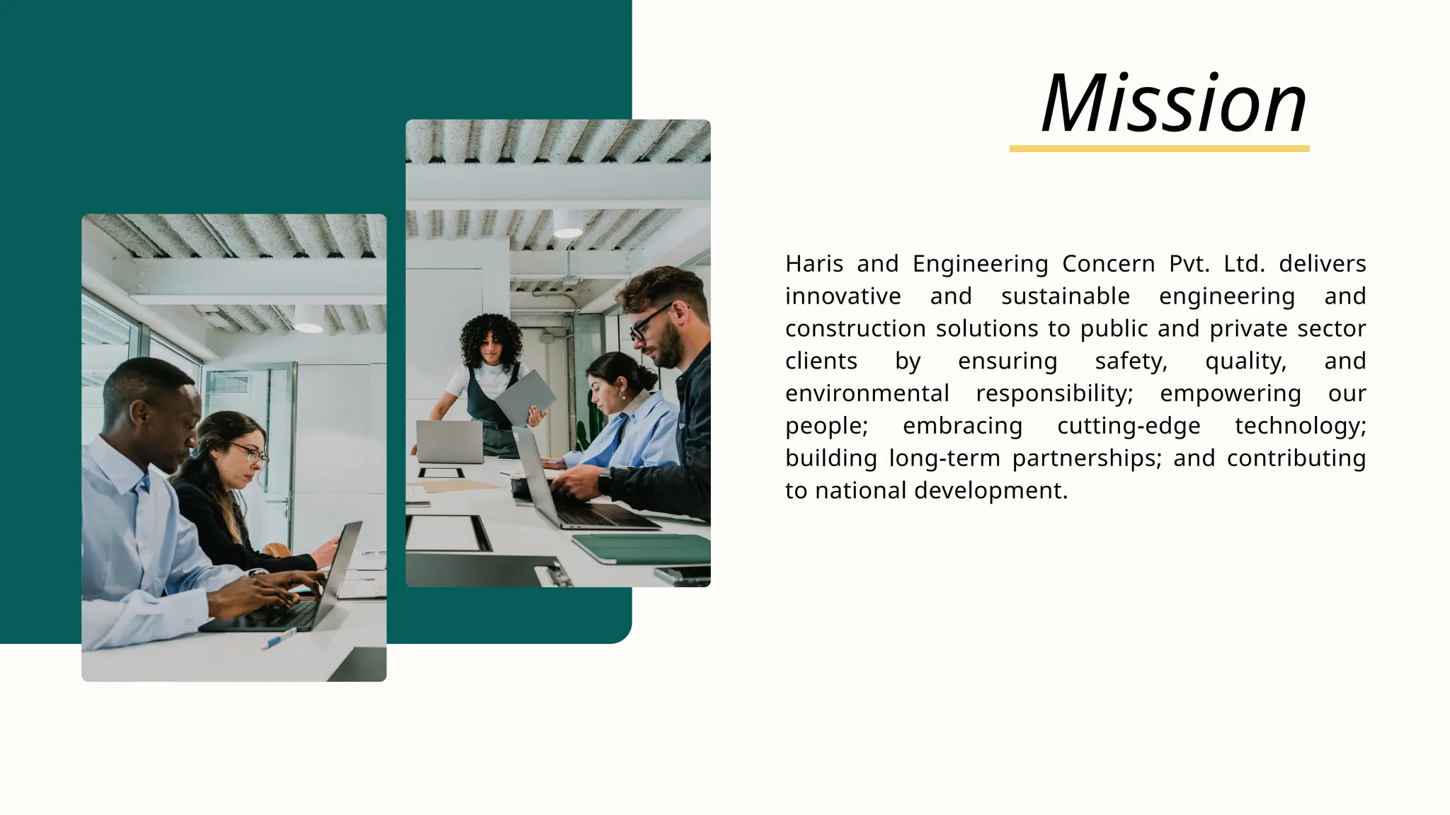 Mission
Haris and Engineering Concern Pvt. Ltd. delivers
innovative and sustainable engineering and
construction solutions to public and private sector
clients by ensuring safety, quality, and
environmental responsibility; empowering our
people; embracing cutting-edge technology;
building long-term partnerships; and contributing
to national development.
 
