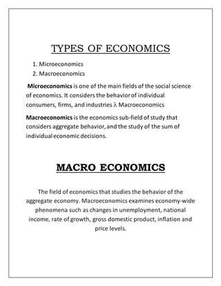 TYPES OF ECONOMICS
1. Microeconomics
2. Macroeconomics
Microeconomics is one of the main fields of the social science
of economics. It considers the behaviorof individual
consumers, firms, and industries  Macroeconomics
Macroeconomics is the economics sub-field of study that
considers aggregate behavior,and the study of the sum of
individualeconomic decisions.
MACRO ECONOMICS
The field of economics that studies the behavior of the
aggregate economy. Macroeconomics examines economy-wide
phenomena such as changes in unemployment, national
income, rate of growth, gross domestic product, inflation and
price levels.
 
