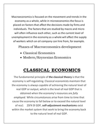 Macroeconomicsis focused on the movement and trends in the
economy as a whole, while in microeconomics the focus is
placed on factors that affect the decisions made by firms and
individuals. The factors that are studied by macro and micro
will often influence each other, such as the current level of
unemploymentin the economy as a whole will affect the supply
of workers which an oil company can hire from, for example.
Phases of Macroeconomics development
 Classical Economics
 Modern/Keynesian Economics
CLASSICAL ECONOMICS
The fundamental principle of the classical theory is that the
economy is self‐regulating. Classical economists maintain that
the economy is always capable of achieving the natural level of
real GDP or output, which is the level of real GDP that is
obtained when the economy's resources are fully
employed. While circumstances arise from time to time that
cause the economy to fall below or to exceed the natural level
of rea1 2SFX 0l GDP, self‐adjustment mechanisms exist
within the market system that work to bring the economy back
to the natural level of real GDP.
 