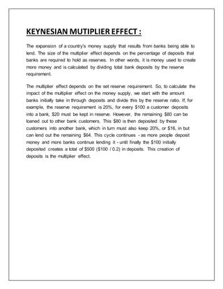 KEYNESIAN MUTIPLIER EFFECT :
The expansion of a country's money supply that results from banks being able to
lend. The size of the multiplier effect depends on the percentage of deposits that
banks are required to hold as reserves. In other words, it is money used to create
more money and is calculated by dividing total bank deposits by the reserve
requirement.
The multiplier effect depends on the set reserve requirement. So, to calculate the
impact of the multiplier effect on the money supply, we start with the amount
banks initially take in through deposits and divide this by the reserve ratio. If, for
example, the reserve requirement is 20%, for every $100 a customer deposits
into a bank, $20 must be kept in reserve. However, the remaining $80 can be
loaned out to other bank customers. This $80 is then deposited by these
customers into another bank, which in turn must also keep 20%, or $16, in but
can lend out the remaining $64. This cycle continues - as more people deposit
money and more banks continue lending it - until finally the $100 initially
deposited creates a total of $500 ($100 / 0.2) in deposits. This creation of
deposits is the multiplier effect.
 