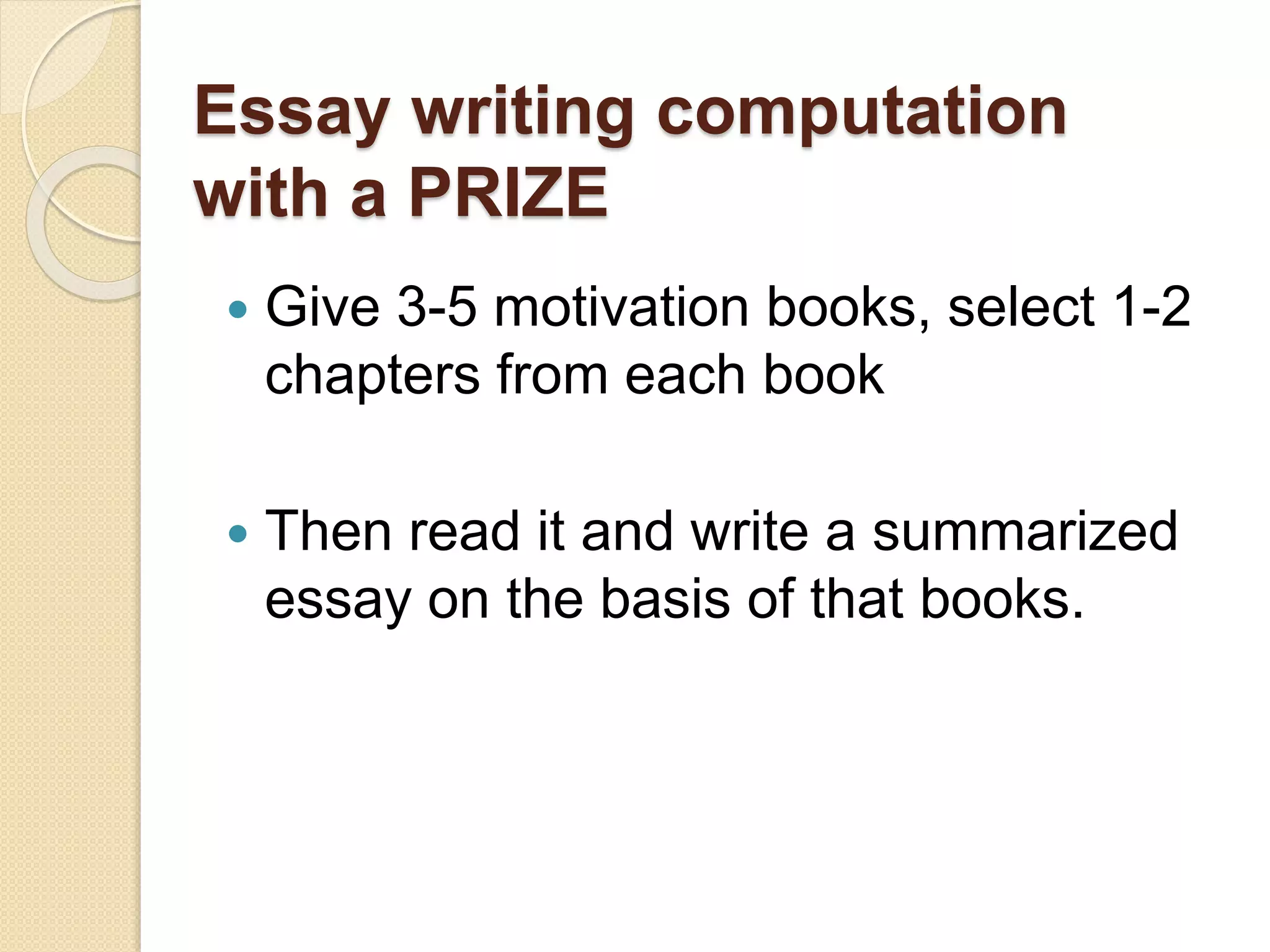 Essay writing computation
with a PRIZE
 Give 3-5 motivation books, select 1-2
chapters from each book
 Then read it and write a summarized
essay on the basis of that books.
 