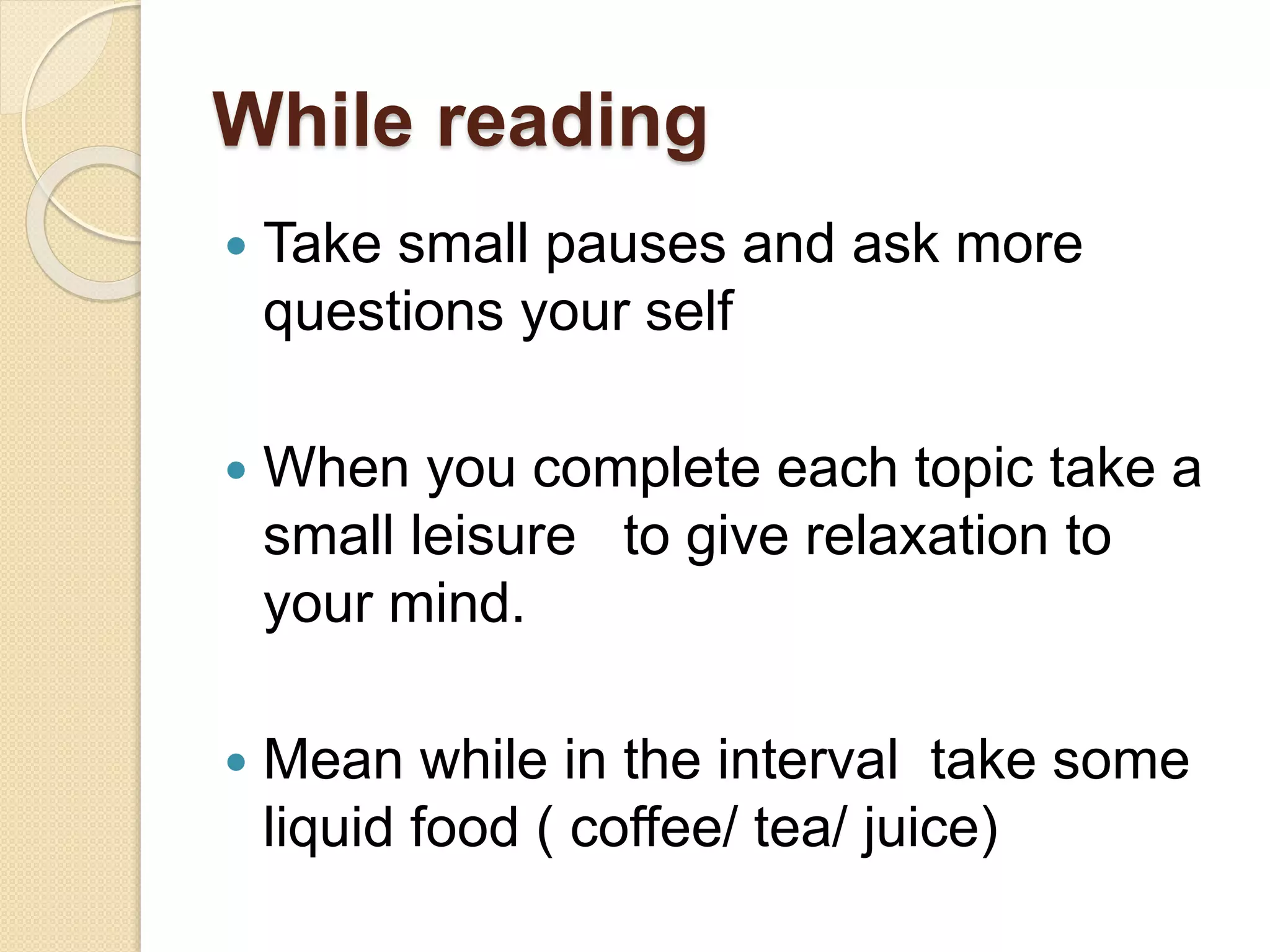 While reading
 Take small pauses and ask more
questions your self
 When you complete each topic take a
small leisure to give relaxation to
your mind.
 Mean while in the interval take some
liquid food ( coffee/ tea/ juice)
 