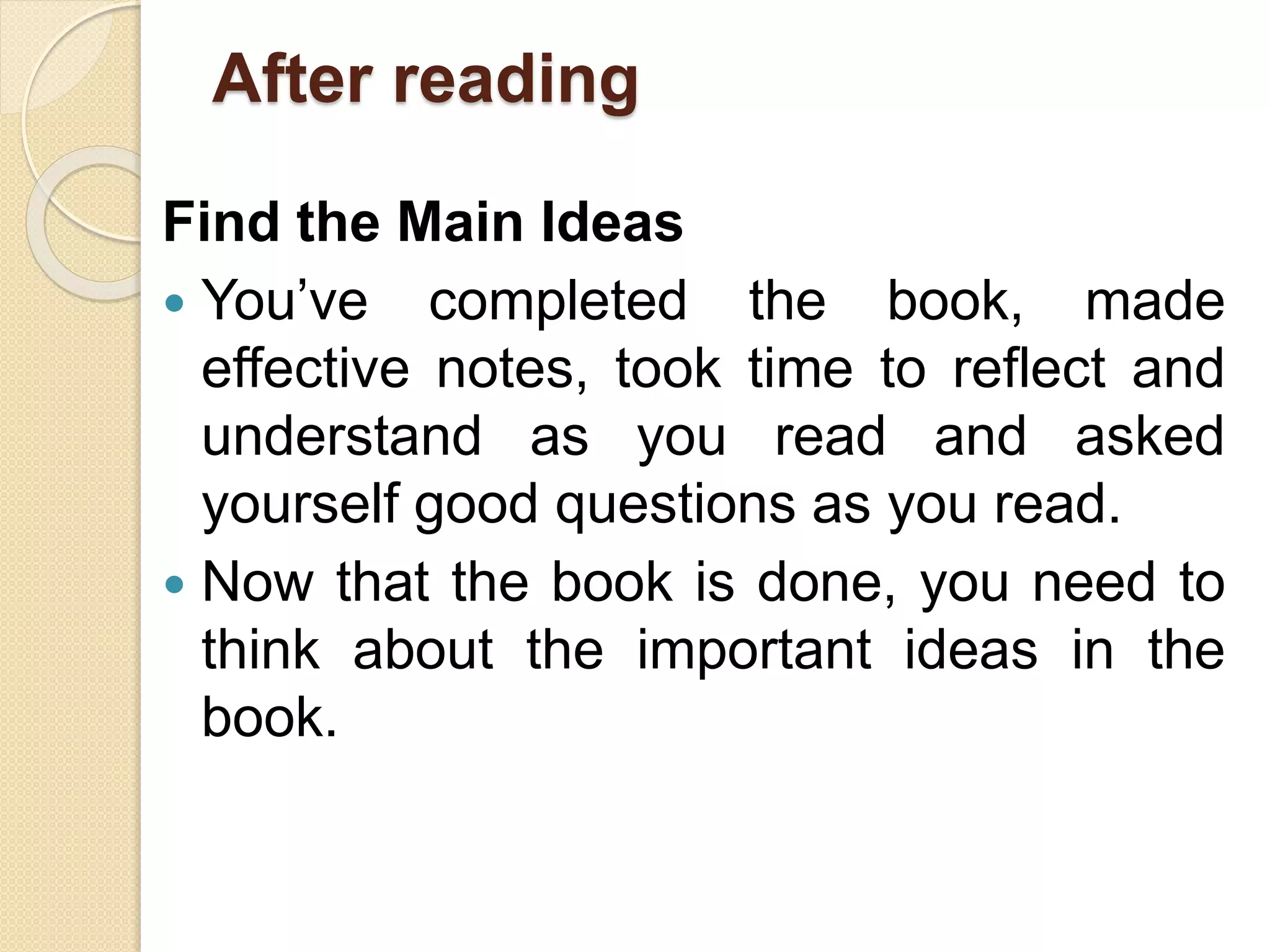 After reading
Find the Main Ideas
 You’ve completed the book, made
effective notes, took time to reflect and
understand as you read and asked
yourself good questions as you read.
 Now that the book is done, you need to
think about the important ideas in the
book.
 