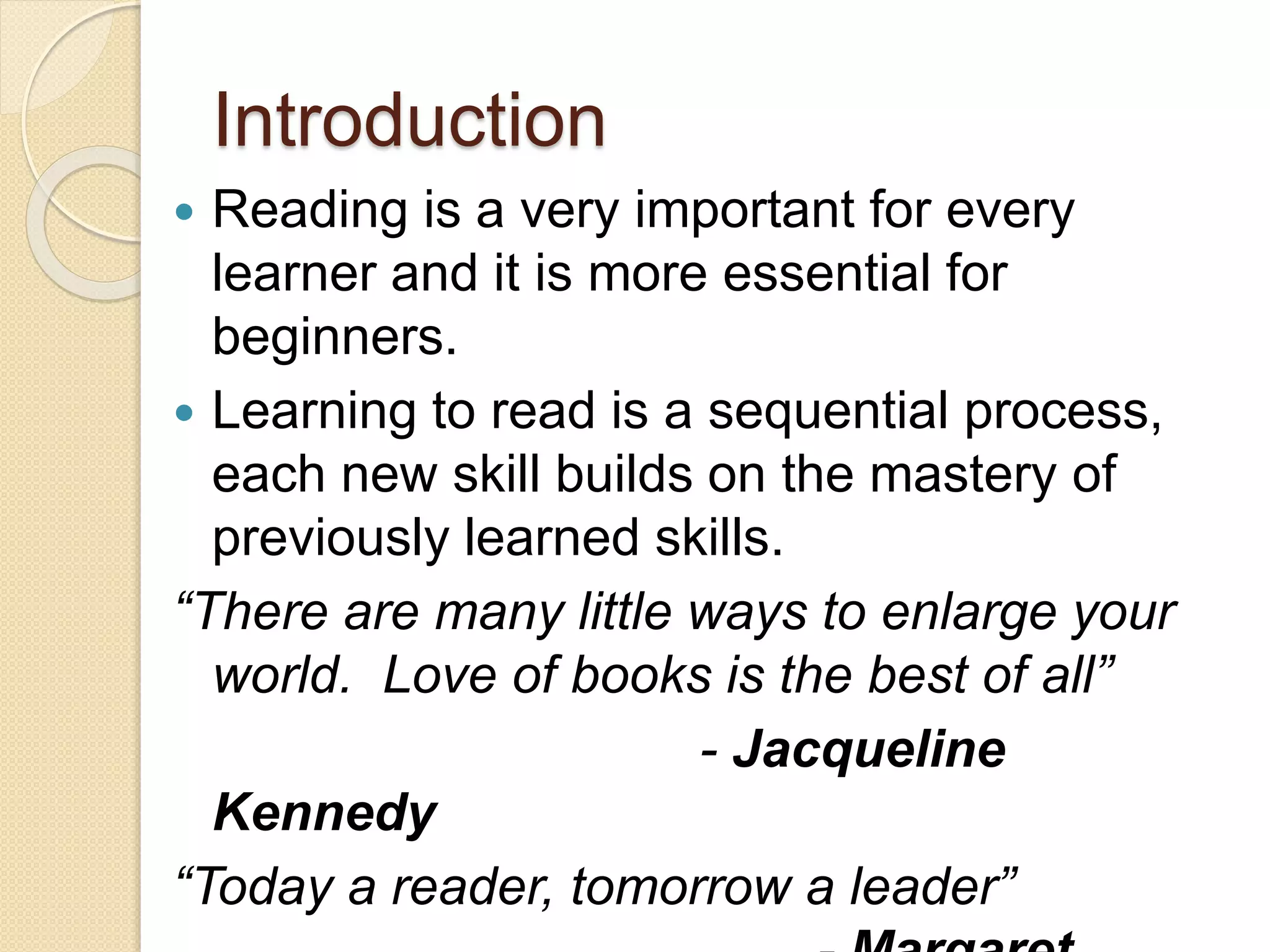 Introduction
 Reading is a very important for every
learner and it is more essential for
beginners.
 Learning to read is a sequential process,
each new skill builds on the mastery of
previously learned skills.
“There are many little ways to enlarge your
world. Love of books is the best of all”
- Jacqueline
Kennedy
“Today a reader, tomorrow a leader”
 