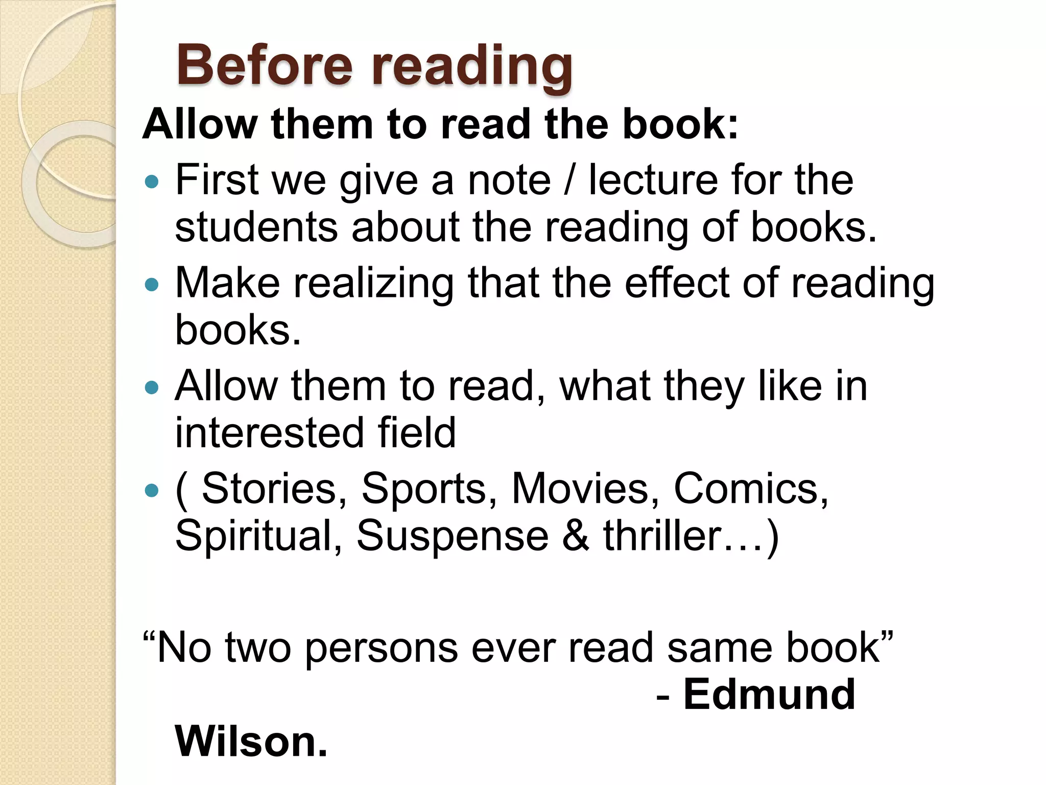 Before reading
Allow them to read the book:
 First we give a note / lecture for the
students about the reading of books.
 Make realizing that the effect of reading
books.
 Allow them to read, what they like in
interested field
 ( Stories, Sports, Movies, Comics,
Spiritual, Suspense & thriller…)
“No two persons ever read same book”
- Edmund
Wilson.
 