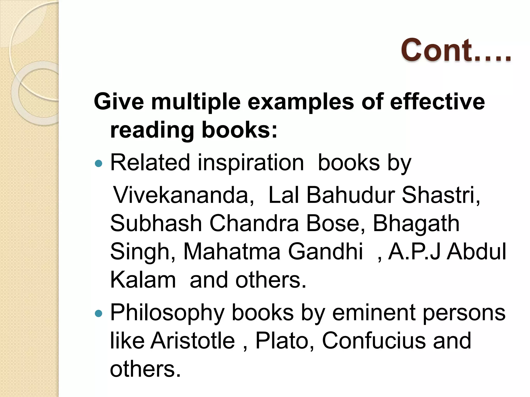 Cont….
Give multiple examples of effective
reading books:
 Related inspiration books by
Vivekananda, Lal Bahudur Shastri,
Subhash Chandra Bose, Bhagath
Singh, Mahatma Gandhi , A.P.J Abdul
Kalam and others.
 Philosophy books by eminent persons
like Aristotle , Plato, Confucius and
others.
 