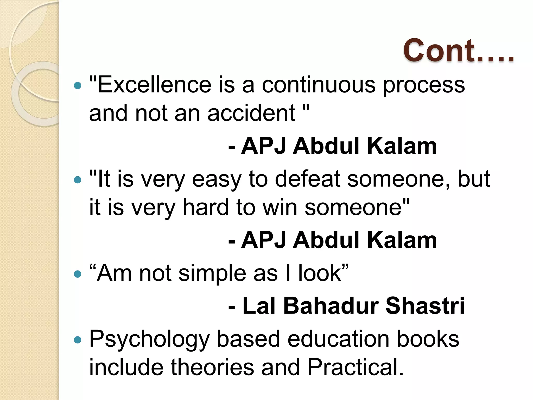 Cont….
 "Excellence is a continuous process
and not an accident "
- APJ Abdul Kalam
 "It is very easy to defeat someone, but
it is very hard to win someone"
- APJ Abdul Kalam
 “Am not simple as I look”
- Lal Bahadur Shastri
 Psychology based education books
include theories and Practical.
 
