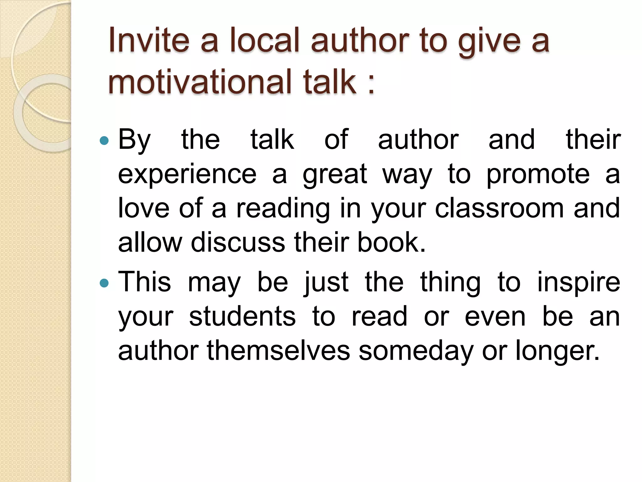 Invite a local author to give a
motivational talk :
 By the talk of author and their
experience a great way to promote a
love of a reading in your classroom and
allow discuss their book.
 This may be just the thing to inspire
your students to read or even be an
author themselves someday or longer.
 